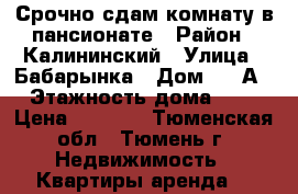 Срочно сдам комнату в пансионате › Район ­ Калининский › Улица ­ Бабарынка › Дом ­ 16А › Этажность дома ­ 8 › Цена ­ 8 000 - Тюменская обл., Тюмень г. Недвижимость » Квартиры аренда   